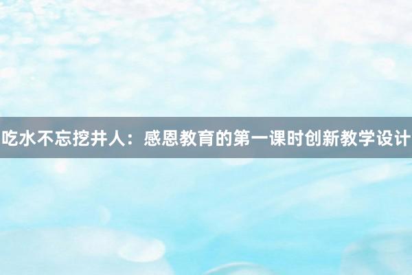 吃水不忘挖井人：感恩教育的第一课时创新教学设计